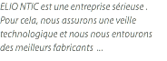 ELIO NTIC est une entreprise sérieuse . Pour cela, nous assurons une veille technologique et nous nous entourons des meilleurs fabricants ...