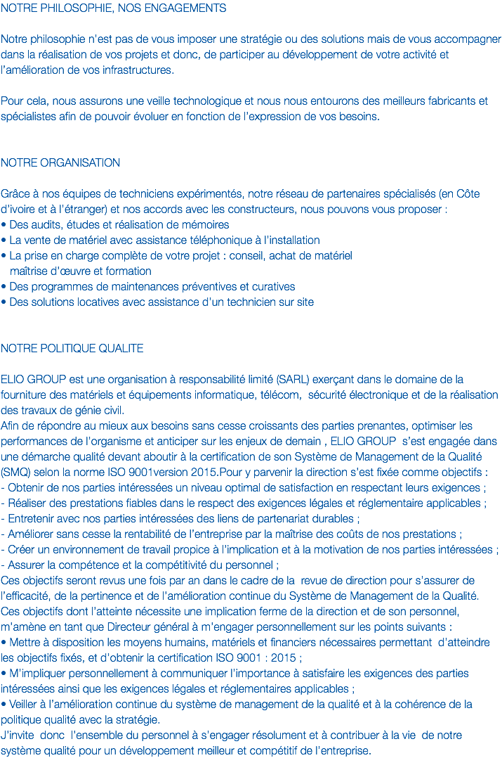 NOTRE PHILOSOPHIE, NOS ENGAGEMENTS Notre philosophie n’est pas de vous imposer une stratégie ou des solutions mais de vous accompagner dans la réalisation de vos projets et donc, de participer au développement de votre activité et l’amélioration de vos infrastructures. Pour cela, nous assurons une veille technologique et nous nous entourons des meilleurs fabricants et spécialistes afin de pouvoir évoluer en fonction de l’expression de vos besoins. NOTRE ORGANISATION Grâce à nos équipes de techniciens expérimentés, notre réseau de partenaires spécialisés (en Côte d’ivoire et à l’étranger) et nos accords avec les constructeurs, nous pouvons vous proposer :
• Des audits, études et réalisation de mémoires • La vente de matériel avec assistance téléphonique à l’installation • La prise en charge complète de votre projet : conseil, achat de matériel maîtrise d’œuvre et formation • Des programmes de maintenances préventives et curatives • Des solutions locatives avec assistance d’un technicien sur site NOTRE POLITIQUE QUALITE ELIO GROUP est une organisation à responsabilité limité (SARL) exerçant dans le domaine de la fourniture des matériels et équipements informatique, télécom, sécurité électronique et de la réalisation des travaux de génie civil.
Afin de répondre au mieux aux besoins sans cesse croissants des parties prenantes, optimiser les performances de l’organisme et anticiper sur les enjeux de demain , ELIO GROUP s’est engagée dans une démarche qualité devant aboutir à la certification de son Système de Management de la Qualité (SMQ) selon la norme ISO 9001version 2015.Pour y parvenir la direction s’est fixée comme objectifs : - Obtenir de nos parties intéressées un niveau optimal de satisfaction en respectant leurs exigences ;
- Réaliser des prestations fiables dans le respect des exigences légales et réglementaire applicables ;
- Entretenir avec nos parties intéressées des liens de partenariat durables ;
- Améliorer sans cesse la rentabilité de l’entreprise par la maîtrise des coûts de nos prestations ;
- Créer un environnement de travail propice à l’implication et à la motivation de nos parties intéressées ;
- Assurer la compétence et la compétitivité du personnel ;
Ces objectifs seront revus une fois par an dans le cadre de la revue de direction pour s’assurer de l’efficacité, de la pertinence et de l’amélioration continue du Système de Management de la Qualité. Ces objectifs dont l’atteinte nécessite une implication ferme de la direction et de son personnel, m’amène en tant que Directeur général à m’engager personnellement sur les points suivants :
• Mettre à disposition les moyens humains, matériels et financiers nécessaires permettant d’atteindre les objectifs fixés, et d’obtenir la certification ISO 9001 : 2015 ;
• M’impliquer personnellement à communiquer l’importance à satisfaire les exigences des parties intéressées ainsi que les exigences légales et réglementaires applicables ;
• Veiller à l’amélioration continue du système de management de la qualité et à la cohérence de la politique qualité avec la stratégie.
J’invite donc l’ensemble du personnel à s’engager résolument et à contribuer à la vie de notre système qualité pour un développement meilleur et compétitif de l’entreprise.
