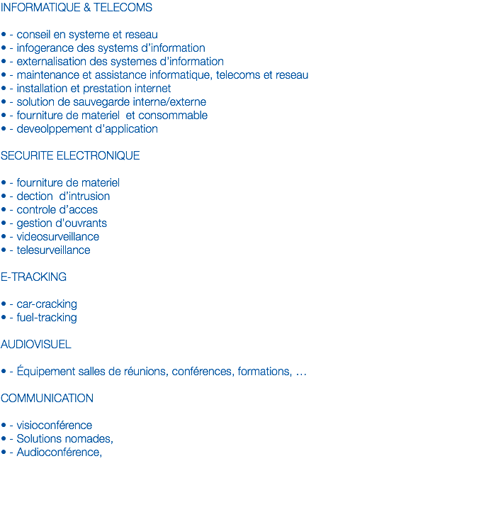 INFORMATIQUE & TELECOMS • - conseil en systeme et reseau
• - infogerance des systems d’information
• - externalisation des systemes d’information
• - maintenance et assistance informatique, telecoms et reseau
• - installation et prestation internet
• - solution de sauvegarde interne/externe
• - fourniture de materiel et consommable
• - deveolppement d’application SECURITE ELECTRONIQUE • - fourniture de materiel
• - dection d’intrusion
• - controle d’acces
• - gestion d’ouvrants
• - videosurveillance
• - telesurveillance E-TRACKING • - car-cracking
• - fuel-tracking AUDIOVISUEL • - Équipement salles de réunions, conférences, formations, … COMMUNICATION • - visioconférence • - Solutions nomades, • - Audioconférence, 