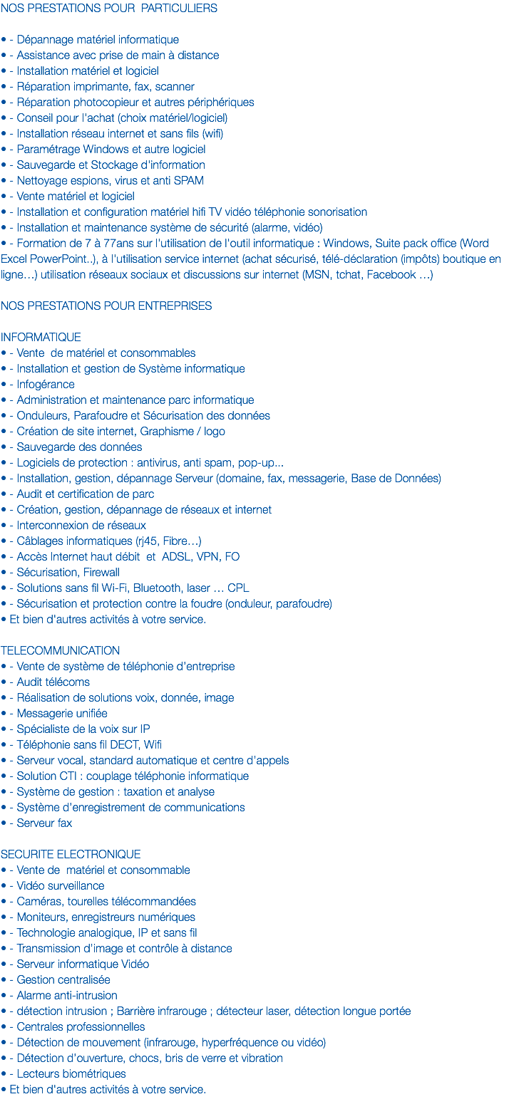 NOS PRESTATIONS POUR PARTICULIERS • - Dépannage matériel informatique • - Assistance avec prise de main à distance
• - Installation matériel et logiciel
• - Réparation imprimante, fax, scanner
• - Réparation photocopieur et autres périphériques
• - Conseil pour l'achat (choix matériel/logiciel)
• - Installation réseau internet et sans fils (wifi)
• - Paramétrage Windows et autre logiciel
• - Sauvegarde et Stockage d'information
• - Nettoyage espions, virus et anti SPAM
• - Vente matériel et logiciel
• - Installation et configuration matériel hifi TV vidéo téléphonie sonorisation
• - Installation et maintenance système de sécurité (alarme, vidéo)
• - Formation de 7 à 77ans sur l'utilisation de l'outil informatique : Windows, Suite pack office (Word Excel PowerPoint..), à l'utilisation service internet (achat sécurisé, télé-déclaration (impôts) boutique en ligne…) utilisation réseaux sociaux et discussions sur internet (MSN, tchat, Facebook …)
 
NOS PRESTATIONS POUR ENTREPRISES INFORMATIQUE
• - Vente de matériel et consommables
• - Installation et gestion de Système informatique
• - Infogérance • - Administration et maintenance parc informatique
• - Onduleurs, Parafoudre et Sécurisation des données
• - Création de site internet, Graphisme / logo
• - Sauvegarde des données
• - Logiciels de protection : antivirus, anti spam, pop-up... • - Installation, gestion, dépannage Serveur (domaine, fax, messagerie, Base de Données)
• - Audit et certification de parc • - Création, gestion, dépannage de réseaux et internet • - Interconnexion de réseaux • - Câblages informatiques (rj45, Fibre…) • - Accès Internet haut débit et ADSL, VPN, FO • - Sécurisation, Firewall • - Solutions sans fil Wi-Fi, Bluetooth, laser … CPL • - Sécurisation et protection contre la foudre (onduleur, parafoudre)
• Et bien d'autres activités à votre service. TELECOMMUNICATION
• - Vente de système de téléphonie d’entreprise
• - Audit télécoms
• - Réalisation de solutions voix, donnée, image
• - Messagerie unifiée
• - Spécialiste de la voix sur IP
• - Téléphonie sans fil DECT, Wifi
• - Serveur vocal, standard automatique et centre d’appels
• - Solution CTI : couplage téléphonie informatique
• - Système de gestion : taxation et analyse
• - Système d’enregistrement de communications
• - Serveur fax  
SECURITE ELECTRONIQUE
• - Vente de matériel et consommable
• - Vidéo surveillance • - Caméras, tourelles télécommandées • - Moniteurs, enregistreurs numériques • - Technologie analogique, IP et sans fil • - Transmission d’image et contrôle à distance • - Serveur informatique Vidéo • - Gestion centralisée • - Alarme anti-intrusion • - détection intrusion ; Barrière infrarouge ; détecteur laser, détection longue portée
• - Centrales professionnelles • - Détection de mouvement (infrarouge, hyperfréquence ou vidéo) • - Détection d’ouverture, chocs, bris de verre et vibration • - Lecteurs biométriques
• Et bien d'autres activités à votre service.
