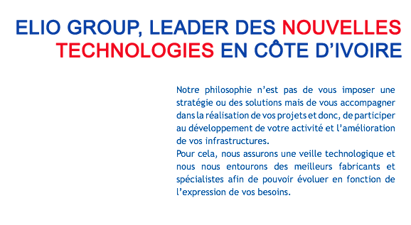 ELIO GROUP, LEADER DES NOUVELLES TECHNOLOGIES EN CÔTE D'IVOIRE Notre philosophie n’est pas de vous imposer une stratégie ou des solutions mais de vous accompagner dans la réalisation de vos projets et donc, de participer au développement de votre activité et l’amélioration de vos infrastructures. Pour cela, nous assurons une veille technologique et nous nous entourons des meilleurs fabricants et spécialistes afin de pouvoir évoluer en fonction de l’expression de vos besoins.