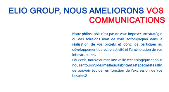 ELIO GROUP, NOUS AMELIORONS VOS COMMUNICATIONS Notre philosophie n’est pas de vous imposer une stratégie ou des solutions mais de vous accompagner dans la réalisation de vos projets et donc, de participer au développement de votre activité et l’amélioration de vos infrastructures. Pour cela, nous assurons une veille technologique et nous nous entourons des meilleurs fabricants et spécialistes afin de pouvoir évoluer en fonction de l’expression de vos besoins.2